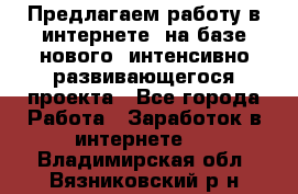 Предлагаем работу в интернете, на базе нового, интенсивно-развивающегося проекта - Все города Работа » Заработок в интернете   . Владимирская обл.,Вязниковский р-н